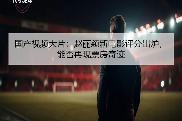 国产视频大片：赵丽颖新电影评分出炉，能否再现票房奇迹
