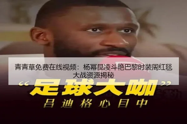 青青草免费在线视频：杨幂昆凌斗艳巴黎时装周红毯大战资源揭秘